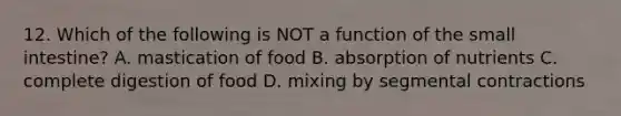 12. Which of the following is NOT a function of <a href='https://www.questionai.com/knowledge/kt623fh5xn-the-small-intestine' class='anchor-knowledge'>the small intestine</a>? A. mastication of food B. absorption of nutrients C. complete digestion of food D. mixing by segmental contractions