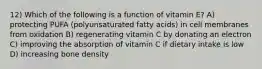 12) Which of the following is a function of vitamin E? A) protecting PUFA (polyunsaturated fatty acids) in cell membranes from oxidation B) regenerating vitamin C by donating an electron C) improving the absorption of vitamin C if dietary intake is low D) increasing bone density