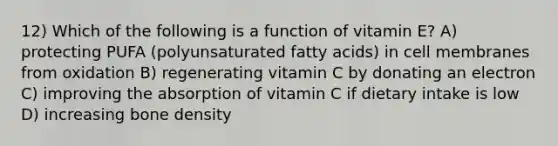 12) Which of the following is a function of vitamin E? A) protecting PUFA (polyunsaturated fatty acids) in cell membranes from oxidation B) regenerating vitamin C by donating an electron C) improving the absorption of vitamin C if dietary intake is low D) increasing bone density