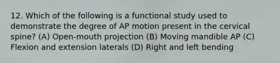 12. Which of the following is a functional study used to demonstrate the degree of AP motion present in the cervical spine? (A) Open-mouth projection (B) Moving mandible AP (C) Flexion and extension laterals (D) Right and left bending