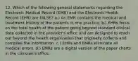 12. Which of the following general statements regarding the Electronic Medical Record (EMR) and the Electronic Health Record (EHR) are FALSE? a.) An EMR contains the medical and treatment history of the patients in one practice. b.) EHRs focus on the total health of the patient going beyond standard clinical data collected in the provider's office and are designed to reach out beyond the health organization that originally collects and compiles the information. c.) EHRs and EMRs eliminate all medical errors. d.) EMRs are a digital version of the paper charts in the clinician's office.