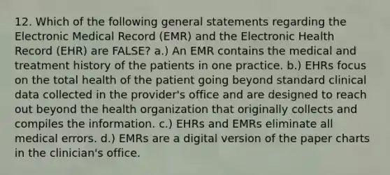 12. Which of the following general statements regarding the Electronic Medical Record (EMR) and the Electronic Health Record (EHR) are FALSE? a.) An EMR contains the medical and treatment history of the patients in one practice. b.) EHRs focus on the total health of the patient going beyond standard clinical data collected in the provider's office and are designed to reach out beyond the health organization that originally collects and compiles the information. c.) EHRs and EMRs eliminate all medical errors. d.) EMRs are a digital version of the paper charts in the clinician's office.