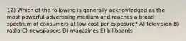 12) Which of the following is generally acknowledged as the most powerful advertising medium and reaches a broad spectrum of consumers at low cost per exposure? A) television B) radio C) newspapers D) magazines E) billboards