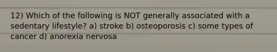 12) Which of the following is NOT generally associated with a sedentary lifestyle? a) stroke b) osteoporosis c) some types of cancer d) anorexia nervosa