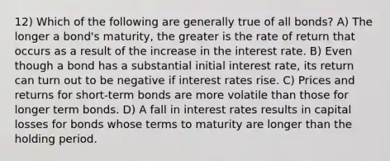 12) Which of the following are generally true of all bonds? A) The longer a bond's maturity, the greater is the rate of return that occurs as a result of the increase in the interest rate. B) Even though a bond has a substantial initial interest rate, its return can turn out to be negative if interest rates rise. C) Prices and returns for short-term bonds are more volatile than those for longer term bonds. D) A fall in interest rates results in capital losses for bonds whose terms to maturity are longer than the holding period.