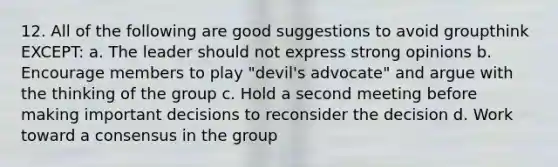 12. All of the following are good suggestions to avoid groupthink EXCEPT: a. The leader should not express strong opinions b. Encourage members to play "devil's advocate" and argue with the thinking of the group c. Hold a second meeting before making important decisions to reconsider the decision d. Work toward a consensus in the group