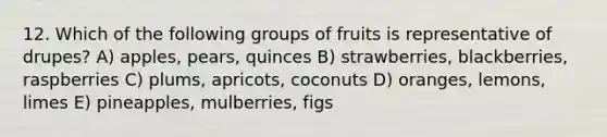 12. Which of the following groups of fruits is representative of drupes? A) apples, pears, quinces B) strawberries, blackberries, raspberries C) plums, apricots, coconuts D) oranges, lemons, limes E) pineapples, mulberries, figs