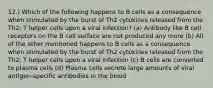 12.) Which of the following happens to B cells as a consequence when stimulated by the burst of Th2 cytokines released from the Th2; T helper cells upon a viral infection? (a) Antibody like B cell receptors on the B cell surface are not produced any more (b) All of the other mentioned happens to B cells as a consequence when stimulated by the burst of Th2 cytokines released from the Th2; T helper cells upon a viral infection (c) B cells are converted to plasma cells (d) Plasma cells secrete large amounts of viral antigen-specific antibodies in the blood