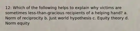 12: Which of the following helps to explain why victims are sometimes less-than-gracious recipients of a helping hand? a. Norm of reciprocity b. Just world hypothesis c. Equity theory d. Norm equity