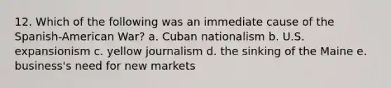 12. Which of the following was an immediate cause of the Spanish-American War? a. Cuban nationalism b. U.S. expansionism c. yellow journalism d. the sinking of the Maine e. business's need for new markets