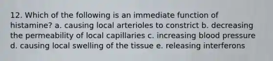 12. Which of the following is an immediate function of histamine? a. causing local arterioles to constrict b. decreasing the permeability of local capillaries c. increasing <a href='https://www.questionai.com/knowledge/kD0HacyPBr-blood-pressure' class='anchor-knowledge'>blood pressure</a> d. causing local swelling of the tissue e. releasing interferons