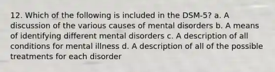 12. Which of the following is included in the DSM-5? a. A discussion of the various causes of mental disorders b. A means of identifying different mental disorders c. A description of all conditions for mental illness d. A description of all of the possible treatments for each disorder