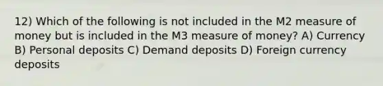 12) Which of the following is not included in the M2 measure of money but is included in the M3 measure of money? A) Currency B) Personal deposits C) Demand deposits D) Foreign currency deposits