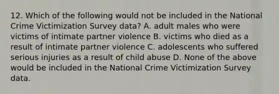 12. Which of the following would not be included in the National Crime Victimization Survey data? A. adult males who were victims of intimate partner violence B. victims who died as a result of intimate partner violence C. adolescents who suffered serious injuries as a result of child abuse D. None of the above would be included in the National Crime Victimization Survey data.