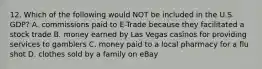 12. Which of the following would NOT be included in the U.S. GDP? A. commissions paid to E-Trade because they facilitated a stock trade B. money earned by Las Vegas casinos for providing services to gamblers C. money paid to a local pharmacy for a flu shot D. clothes sold by a family on eBay