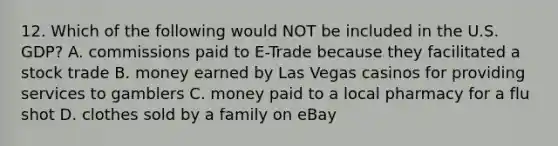 12. Which of the following would NOT be included in the U.S. GDP? A. commissions paid to E-Trade because they facilitated a stock trade B. money earned by Las Vegas casinos for providing services to gamblers C. money paid to a local pharmacy for a flu shot D. clothes sold by a family on eBay