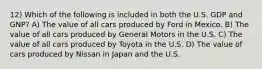 12) Which of the following is included in both the U.S. GDP and GNP? A) The value of all cars produced by Ford in Mexico. B) The value of all cars produced by General Motors in the U.S. C) The value of all cars produced by Toyota in the U.S. D) The value of cars produced by Nissan in Japan and the U.S.