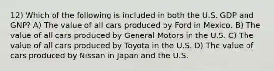 12) Which of the following is included in both the U.S. GDP and GNP? A) The value of all cars produced by Ford in Mexico. B) The value of all cars produced by General Motors in the U.S. C) The value of all cars produced by Toyota in the U.S. D) The value of cars produced by Nissan in Japan and the U.S.