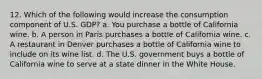 12. Which of the following would increase the consumption component of U.S. GDP? a. You purchase a bottle of California wine. b. A person in Paris purchases a bottle of California wine. c. A restaurant in Denver purchases a bottle of California wine to include on its wine list. d. The U.S. government buys a bottle of California wine to serve at a state dinner in the White House.