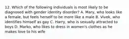 12. Which of the following individuals is most likely to be diagnosed with gender identity disorder? A. Mary, who looks like a female, but feels herself to be more like a male B. Vivek, who identifies himself as gay C. Harry, who is sexually attracted to boys D. Marko, who likes to dress in women's clothes as he makes love to his wife