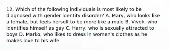 12. Which of the following individuals is most likely to be diagnosed with gender identity disorder? A. Mary, who looks like a female, but feels herself to be more like a male B. Vivek, who identifies himself as gay C. Harry, who is sexually attracted to boys D. Marko, who likes to dress in women's clothes as he makes love to his wife