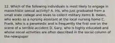 12. Which of the following individuals is most likely to engage in masochistic sexual activity? A. Iris, who just graduated from a small state college and loves to collect military items B. Helen, who works as a nursing assistant at the local nursing home C. Frank, who is a paramedic and is frequently the first one on the scene of a terrible accident D. Gary, who is highly educated and whose social activities are often described in the social column of the newspaper