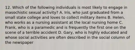 12. Which of the following individuals is most likely to engage in masochistic sexual activity? A. Iris, who just graduated from a small state college and loves to collect military items B. Helen, who works as a nursing assistant at the local nursing home C. Frank, who is a paramedic and is frequently the first one on the scene of a terrible accident D. Gary, who is highly educated and whose social activities are often described in the social column of the newspaper