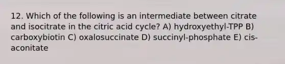 12. Which of the following is an intermediate between citrate and isocitrate in the citric acid cycle? A) hydroxyethyl-TPP B) carboxybiotin C) oxalosuccinate D) succinyl-phosphate E) cis-aconitate