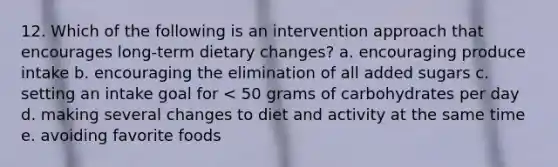 12. Which of the following is an intervention approach that encourages long-term dietary changes? a. encouraging produce intake b. encouraging the elimination of all added sugars c. setting an intake goal for < 50 grams of carbohydrates per day d. making several changes to diet and activity at the same time e. avoiding favorite foods