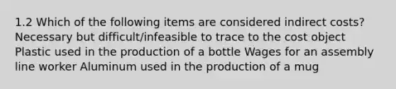 1.2 Which of the following items are considered indirect costs? Necessary but difficult/infeasible to trace to the cost object Plastic used in the production of a bottle Wages for an assembly line worker Aluminum used in the production of a mug