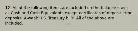 12. All of the following items are included on the balance sheet as Cash and Cash Equivalents except certificates of deposit. time deposits. 4-week U.S. Treasury bills. All of the above are included.