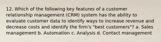 12. Which of the following key features of a customer relationship management (CRM) system has the ability to evaluate customer data to identify ways to increase revenue and decrease costs and identify the firm's "best customers"? a. Sales management b. Automation c. Analysis d. Contact management