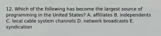 12. Which of the following has become the largest source of programming in the United States? A. affiliates B. independents C. local cable system channels D. network broadcasts E. syndication