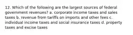 12. Which of the following are the largest sources of federal government revenues? a. corporate income taxes and sales taxes b. revenue from tariffs on imports and other fees c. individual income taxes and social insurance taxes d. property taxes and excise taxes