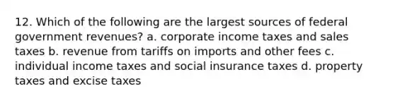 12. Which of the following are the largest sources of federal government revenues? a. corporate income taxes and sales taxes b. revenue from tariffs on imports and other fees c. individual income taxes and social insurance taxes d. property taxes and excise taxes