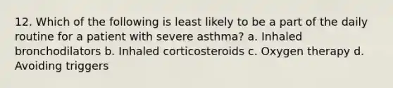 12. Which of the following is least likely to be a part of the daily routine for a patient with severe asthma? a. Inhaled bronchodilators b. Inhaled corticosteroids c. Oxygen therapy d. Avoiding triggers