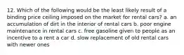 12. Which of the following would be the least likely result of a binding price ceiling imposed on the market for rental cars? a. an accumulation of dirt in the interior of rental cars b. poor engine maintenance in rental cars c. free gasoline given to people as an incentive to a rent a car d. slow replacement of old rental cars with newer ones