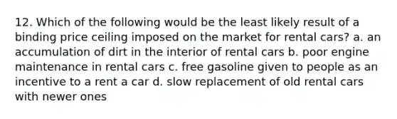 12. Which of the following would be the least likely result of a binding price ceiling imposed on the market for rental cars? a. an accumulation of dirt in the interior of rental cars b. poor engine maintenance in rental cars c. free gasoline given to people as an incentive to a rent a car d. slow replacement of old rental cars with newer ones