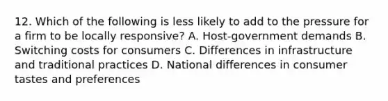 12. Which of the following is less likely to add to the pressure for a firm to be locally responsive? A. Host-government demands B. Switching costs for consumers C. Differences in infrastructure and traditional practices D. National differences in consumer tastes and preferences