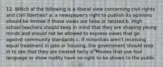 12. Which of the following is a liberal view concerning civil rights and civil liberties? a. a newspaper's right to publish its opinions should be limited if those views are false or twisted b. High school teachers should keep in mind that they are shaping young minds and should not be allowed to express views that go against community standards c. If minorities aren't receiving equal treatment in jobs or housing, the government should step in to see that they are treated fairly d. Movies that use foul language or show nudity have no right to be shown to the public