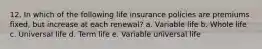 12. In which of the following life insurance policies are premiums fixed, but increase at each renewal? a. Variable life b. Whole life c. Universal life d. Term life e. Variable universal life