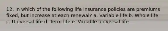 12. In which of the following life insurance policies are premiums fixed, but increase at each renewal? a. Variable life b. Whole life c. Universal life d. Term life e. Variable universal life