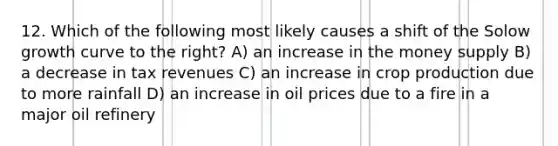 12. Which of the following most likely causes a shift of the Solow growth curve to the right? A) an increase in the money supply B) a decrease in tax revenues C) an increase in crop production due to more rainfall D) an increase in oil prices due to a fire in a major oil refinery