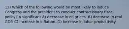 12) Which of the following would be most likely to induce Congress and the president to conduct contractionary fiscal policy? A significant A) decrease in oil prices. B) decrease in real GDP. C) increase in inflation. D) increase in labor productivity.