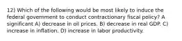 12) Which of the following would be most likely to induce the federal government to conduct contractionary fiscal policy? A significant A) decrease in oil prices. B) decrease in real GDP. C) increase in inflation. D) increase in labor productivity.