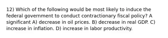 12) Which of the following would be most likely to induce the federal government to conduct contractionary fiscal policy? A significant A) decrease in oil prices. B) decrease in real GDP. C) increase in inflation. D) increase in labor productivity.