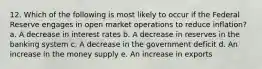 12. Which of the following is most likely to occur if the Federal Reserve engages in open market operations to reduce inflation? a. A decrease in interest rates b. A decrease in reserves in the banking system c. A decrease in the government deficit d. An increase in the money supply e. An increase in exports