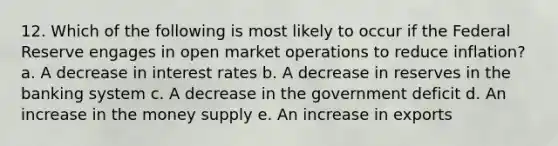 12. Which of the following is most likely to occur if the Federal Reserve engages in open market operations to reduce inflation? a. A decrease in interest rates b. A decrease in reserves in the banking system c. A decrease in the government deficit d. An increase in the money supply e. An increase in exports