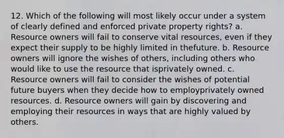 12. Which of the following will most likely occur under a system of clearly defined and enforced private property rights? a. Resource owners will fail to conserve vital resources, even if they expect their supply to be highly limited in thefuture. b. Resource owners will ignore the wishes of others, including others who would like to use the resource that isprivately owned. c. Resource owners will fail to consider the wishes of potential future buyers when they decide how to employprivately owned resources. d. Resource owners will gain by discovering and employing their resources in ways that are highly valued by others.