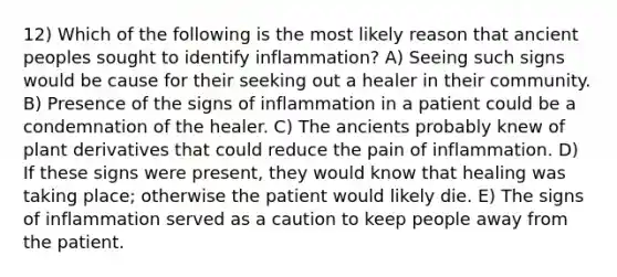 12) Which of the following is the most likely reason that ancient peoples sought to identify inflammation? A) Seeing such signs would be cause for their seeking out a healer in their community. B) Presence of the signs of inflammation in a patient could be a condemnation of the healer. C) The ancients probably knew of plant derivatives that could reduce the pain of inflammation. D) If these signs were present, they would know that healing was taking place; otherwise the patient would likely die. E) The signs of inflammation served as a caution to keep people away from the patient.